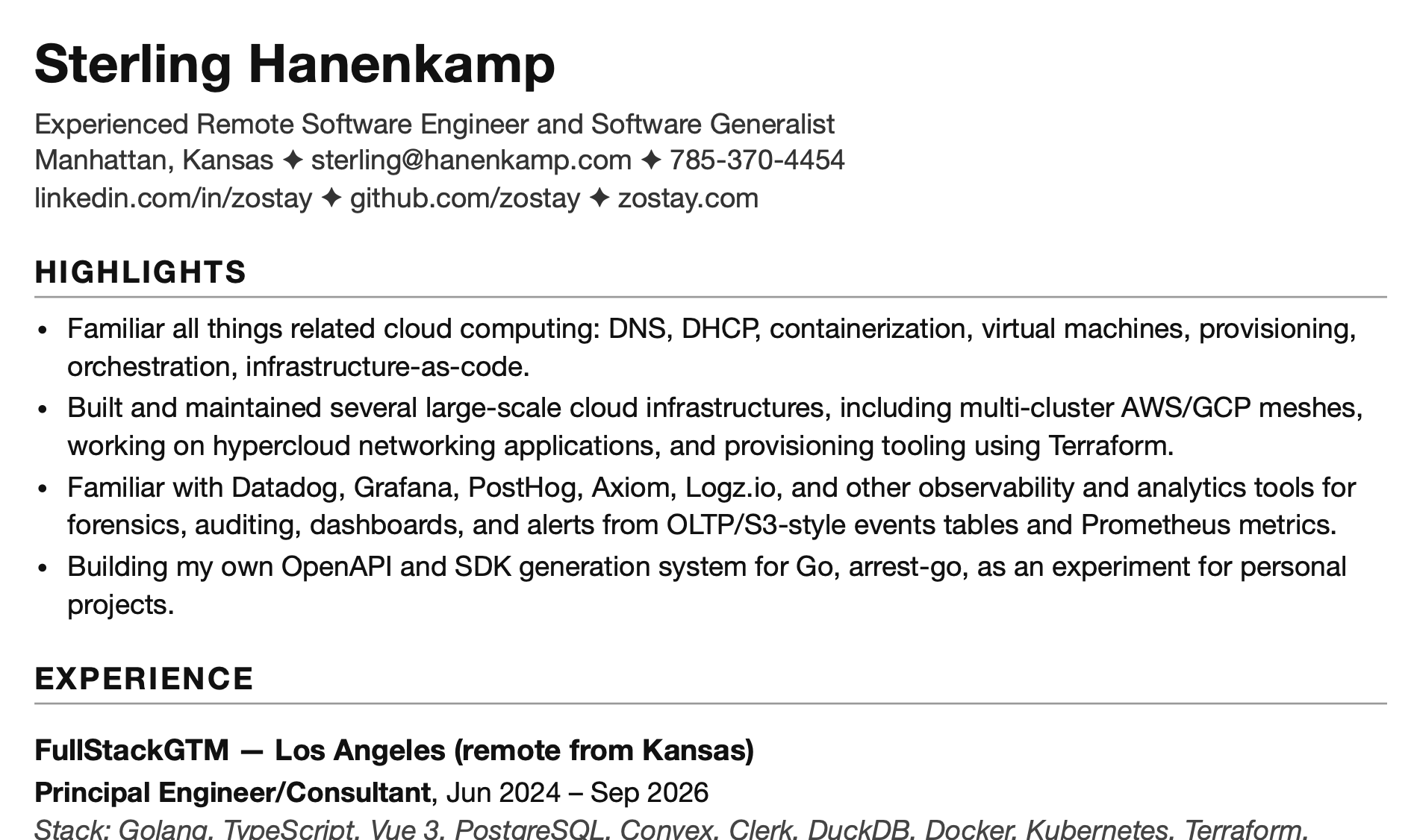 The top of a resume generated by my system. The header gives the name "Sterling Hanenkamp" over the line "Experienced Remote Software Engineer and Software Generalist", a line with a Manhattan, Kansas location alongside an email address and phone number, and a line of links to LinkedIn, GitHub, and zostay.com. A HIGHLIGHTS section lists four bullets: familiarity with all things cloud computing, naming DNS, DHCP, containerization, virtual machines, provisioning, orchestration, and infrastructure-as-code; building and maintaining several large-scale cloud infrastructures, including multi-cluster AWS/GCP meshes, hypercloud networking applications, and provisioning tooling using Terraform; familiarity with Datadog, Grafana, PostHog, Axiom, Logz.io, and other observability and analytics tools; and building arrest-go, an OpenAPI and SDK generation system for Go, as a personal experiment. An EXPERIENCE section follows, beginning with FullStackGTM of Los Angeles, remote from Kansas, where the role was Principal Engineer/Consultant from June 2024 to September 2026. The screenshot is cut off partway through that entry's stack listing.